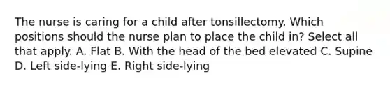 The nurse is caring for a child after tonsillectomy. Which positions should the nurse plan to place the child in? Select all that apply. A. Flat B. With the head of the bed elevated C. Supine D. Left side-lying E. Right side-lying