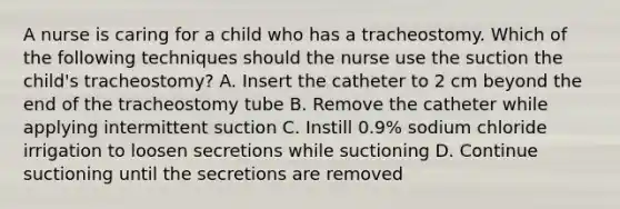 A nurse is caring for a child who has a tracheostomy. Which of the following techniques should the nurse use the suction the child's tracheostomy? A. Insert the catheter to 2 cm beyond the end of the tracheostomy tube B. Remove the catheter while applying intermittent suction C. Instill 0.9% sodium chloride irrigation to loosen secretions while suctioning D. Continue suctioning until the secretions are removed