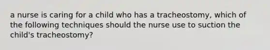 a nurse is caring for a child who has a tracheostomy, which of the following techniques should the nurse use to suction the child's tracheostomy?