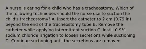 A nurse is caring for a child who has a tracheostomy. Which of the following techniques should the nurse use to suction the child's tracheostomy? A. Insert the catheter to 2 cm (0.79 in) beyond the end of the tracheostomy tube B. Remove the catheter while applying intermittent suction C. Instill 0.9% sodium chloride irrigation to loosen secretions while suctioning D. Continue suctioning until the secretions are removed