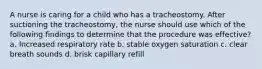 A nurse is caring for a child who has a tracheostomy. After suctioning the tracheostomy, the nurse should use which of the following findings to determine that the procedure was effective? a. Increased respiratory rate b. stable oxygen saturation c. clear breath sounds d. brisk capillary refill