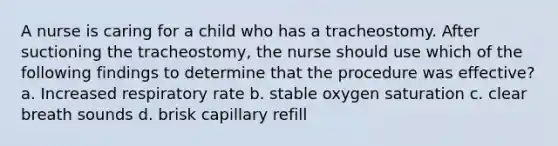 A nurse is caring for a child who has a tracheostomy. After suctioning the tracheostomy, the nurse should use which of the following findings to determine that the procedure was effective? a. Increased respiratory rate b. stable oxygen saturation c. clear breath sounds d. brisk capillary refill