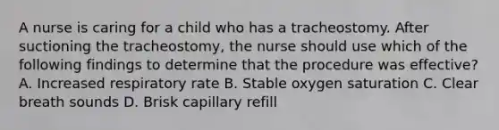 A nurse is caring for a child who has a tracheostomy. After suctioning the tracheostomy, the nurse should use which of the following findings to determine that the procedure was effective? A. Increased respiratory rate B. Stable oxygen saturation C. Clear breath sounds D. Brisk capillary refill