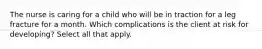 The nurse is caring for a child who will be in traction for a leg fracture for a month. Which complications is the client at risk for developing? Select all that apply.​