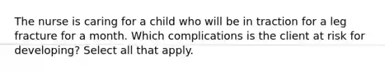 The nurse is caring for a child who will be in traction for a leg fracture for a month. Which complications is the client at risk for developing? Select all that apply.​