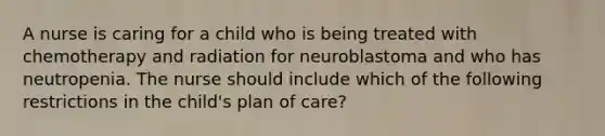 A nurse is caring for a child who is being treated with chemotherapy and radiation for neuroblastoma and who has neutropenia. The nurse should include which of the following restrictions in the child's plan of care?