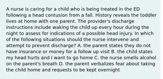 A nurse is caring for a child who is being treated in the ED following a head contusion from a fall. History reveals the toddler lives at home with one parent. The provider's discharge instructions include waking the child up every hour during the night to assess for indications of a possible head injury. In which of the following situations should the nurse intervene and attempt to prevent discharge? A. the parent states they do not have insurance or money for a follow up visit B. the child states my head hurts and I want to go home C. the nurse smells alcohol on the parent's breath D. the parent verbalizes fear about taking the child home and requests to be kept overnight