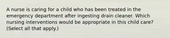 A nurse is caring for a child who has been treated in the emergency department after ingesting drain cleaner. Which nursing interventions would be appropriate in this child care? (Select all that apply.)