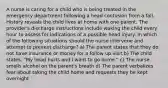 A nurse is caring for a child who is being treated in the emergency department following a head contusion from a fall. History reveals the child lives at home with one parent. The provider's discharge instructions include waking the child every hour to assess for indications of a possible head injury. In which of the following situations should the nurse intervene and attempt to prevent discharge? a) The parent states that they do not have insurance or money for a follow up visit b) The child states, "My head hurts and I want to go home." c) The nurse smells alcohol on the parent's breath d) The parent verbalizes fear about taking the child home and requests they be kept overnight