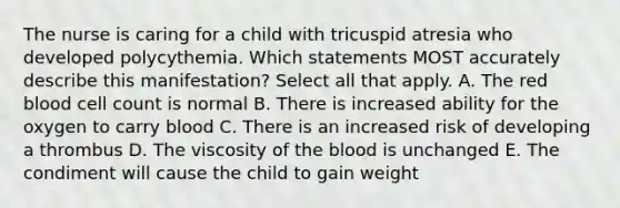 The nurse is caring for a child with tricuspid atresia who developed polycythemia. Which statements MOST accurately describe this manifestation? Select all that apply. A. The red blood cell count is normal B. There is increased ability for the oxygen to carry blood C. There is an increased risk of developing a thrombus D. The viscosity of the blood is unchanged E. The condiment will cause the child to gain weight