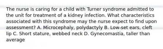 The nurse is caring for a child with Turner syndrome admitted to the unit for treatment of a kidney infection. What characteristics associated with this syndrome may the nurse expect to find upon assessment? A. Microcephaly, polydactyly B. Low-set ears, cleft lip C. Short stature, webbed neck D. Gynecomastia, taller than average