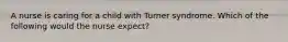 A nurse is caring for a child with Turner syndrome. Which of the following would the nurse expect?