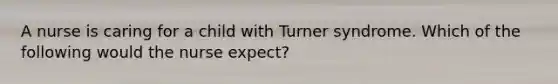 A nurse is caring for a child with Turner syndrome. Which of the following would the nurse expect?