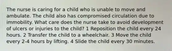 The nurse is caring for a child who is unable to move and ambulate. The child also has compromised circulation due to immobility. What care does the nurse take to avoid development of ulcers or injuries to the child? 1 Reposition the child every 24 hours. 2 Transfer the child to a wheelchair. 3 Move the child every 2-4 hours by lifting. 4 Slide the child every 30 minutes.