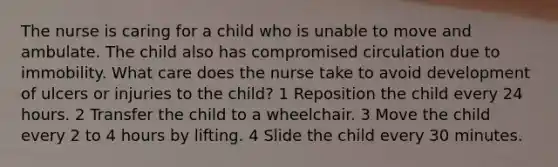 The nurse is caring for a child who is unable to move and ambulate. The child also has compromised circulation due to immobility. What care does the nurse take to avoid development of ulcers or injuries to the child? 1 Reposition the child every 24 hours. 2 Transfer the child to a wheelchair. 3 Move the child every 2 to 4 hours by lifting. 4 Slide the child every 30 minutes.