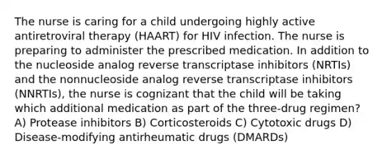 The nurse is caring for a child undergoing highly active antiretroviral therapy (HAART) for HIV infection. The nurse is preparing to administer the prescribed medication. In addition to the nucleoside analog reverse transcriptase inhibitors (NRTIs) and the nonnucleoside analog reverse transcriptase inhibitors (NNRTIs), the nurse is cognizant that the child will be taking which additional medication as part of the three-drug regimen? A) Protease inhibitors B) Corticosteroids C) Cytotoxic drugs D) Disease-modifying antirheumatic drugs (DMARDs)