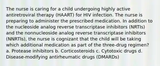 The nurse is caring for a child undergoing highly active antiretroviral therapy (HAART) for HIV infection. The nurse is preparing to administer the prescribed medication. In addition to the nucleoside analog reverse transcriptase inhibitors (NRTIs) and the nonnucleoside analog reverse transcriptase inhibitors (NNRTIs), the nurse is cognizant that the child will be taking which additional medication as part of the three-drug regimen? a. Protease inhibitors b. Corticosteroids c. Cytotoxic drugs d. Disease-modifying antirheumatic drugs (DMARDs)