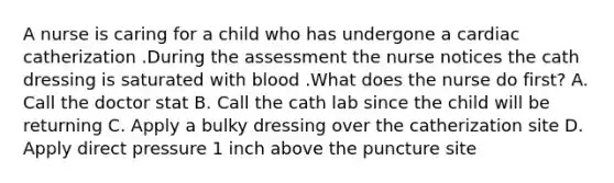 A nurse is caring for a child who has undergone a cardiac catherization .During the assessment the nurse notices the cath dressing is saturated with blood .What does the nurse do first? A. Call the doctor stat B. Call the cath lab since the child will be returning C. Apply a bulky dressing over the catherization site D. Apply direct pressure 1 inch above the puncture site