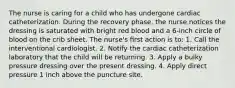 The nurse is caring for a child who has undergone cardiac catheterization. During the recovery phase, the nurse notices the dressing is saturated with bright red blood and a 6-inch circle of blood on the crib sheet. The nurse's ﬁrst action is to: 1. Call the interventional cardiologist. 2. Notify the cardiac catheterization laboratory that the child will be returning. 3. Apply a bulky pressure dressing over the present dressing. 4. Apply direct pressure 1 inch above the puncture site.