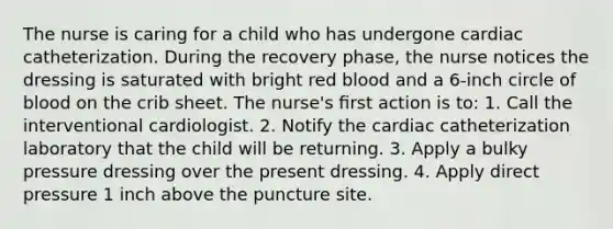 The nurse is caring for a child who has undergone cardiac catheterization. During the recovery phase, the nurse notices the dressing is saturated with bright red blood and a 6-inch circle of blood on the crib sheet. The nurse's ﬁrst action is to: 1. Call the interventional cardiologist. 2. Notify the cardiac catheterization laboratory that the child will be returning. 3. Apply a bulky pressure dressing over the present dressing. 4. Apply direct pressure 1 inch above the puncture site.