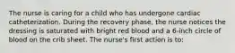 The nurse is caring for a child who has undergone cardiac catheterization. During the recovery phase, the nurse notices the dressing is saturated with bright red blood and a 6-inch circle of blood on the crib sheet. The nurse's first action is to: