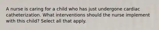 A nurse is caring for a child who has just undergone cardiac catheterization. What interventions should the nurse implement with this child? Select all that apply.