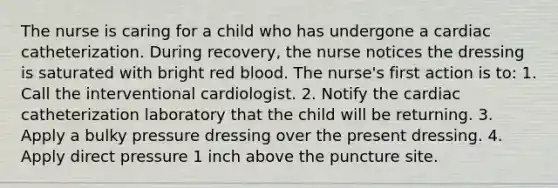 The nurse is caring for a child who has undergone a cardiac catheterization. During recovery, the nurse notices the dressing is saturated with bright red blood. The nurse's first action is to: 1. Call the interventional cardiologist. 2. Notify the cardiac catheterization laboratory that the child will be returning. 3. Apply a bulky pressure dressing over the present dressing. 4. Apply direct pressure 1 inch above the puncture site.