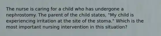 The nurse is caring for a child who has undergone a nephrostomy. The parent of the child states, "My child is experiencing irritation at the site of the stoma." Which is the most important nursing intervention in this situation?