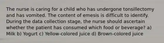 The nurse is caring for a child who has undergone tonsillectomy and has vomited. The content of emesis is difficult to identify. During the data collection stage, the nurse should ascertain whether the patient has consumed which food or beverage? a) Milk b) Yogurt c) Yellow-colored juice d) Brown-colored juice