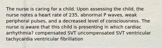 The nurse is caring for a child. Upon assessing the child, the nurse notes a heart rate of 235, abnormal P waves, weak peripheral pulses, and a decreased level of consciousness. The nurse is aware that this child is presenting in which cardiac arrhythmia? compensated SVT uncompensated SVT ventricular tachycardia ventricular fibrillation