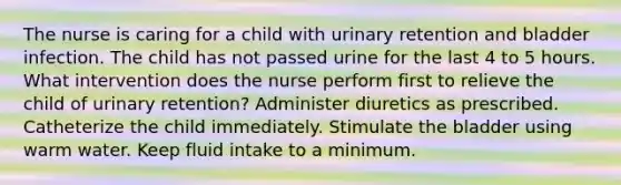 The nurse is caring for a child with urinary retention and bladder infection. The child has not passed urine for the last 4 to 5 hours. What intervention does the nurse perform first to relieve the child of urinary retention? Administer diuretics as prescribed. Catheterize the child immediately. Stimulate the bladder using warm water. Keep fluid intake to a minimum.