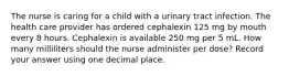 The nurse is caring for a child with a urinary tract infection. The health care provider has ordered cephalexin 125 mg by mouth every 8 hours. Cephalexin is available 250 mg per 5 mL. How many milliliters should the nurse administer per dose? Record your answer using one decimal place.