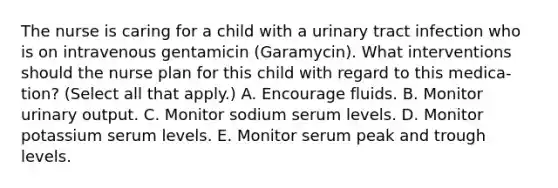 The nurse is caring for a child with a urinary tract infection who is on intravenous gentamicin (Garamycin). What interventions should the nurse plan for this child with regard to this medica- tion? (Select all that apply.) A. Encourage fluids. B. Monitor urinary output. C. Monitor sodium serum levels. D. Monitor potassium serum levels. E. Monitor serum peak and trough levels.