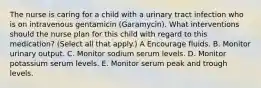 The nurse is caring for a child with a urinary tract infection who is on intravenous gentamicin (Garamycin). What interventions should the nurse plan for this child with regard to this medication? (Select all that apply.) A Encourage fluids. B. Monitor urinary output. C. Monitor sodium serum levels. D. Monitor potassium serum levels. E. Monitor serum peak and trough levels.