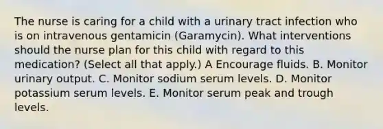 The nurse is caring for a child with a urinary tract infection who is on intravenous gentamicin (Garamycin). What interventions should the nurse plan for this child with regard to this medication? (Select all that apply.) A Encourage fluids. B. Monitor urinary output. C. Monitor sodium serum levels. D. Monitor potassium serum levels. E. Monitor serum peak and trough levels.