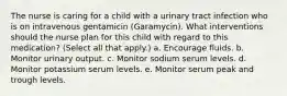 The nurse is caring for a child with a urinary tract infection who is on intravenous gentamicin (Garamycin). What interventions should the nurse plan for this child with regard to this medication? (Select all that apply.) a. Encourage fluids. b. Monitor urinary output. c. Monitor sodium serum levels. d. Monitor potassium serum levels. e. Monitor serum peak and trough levels.