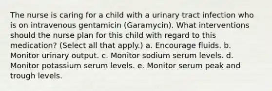 The nurse is caring for a child with a urinary tract infection who is on intravenous gentamicin (Garamycin). What interventions should the nurse plan for this child with regard to this medication? (Select all that apply.) a. Encourage fluids. b. Monitor urinary output. c. Monitor sodium serum levels. d. Monitor potassium serum levels. e. Monitor serum peak and trough levels.