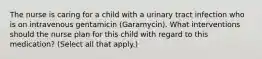 The nurse is caring for a child with a urinary tract infection who is on intravenous gentamicin (Garamycin). What interventions should the nurse plan for this child with regard to this medication? (Select all that apply.)