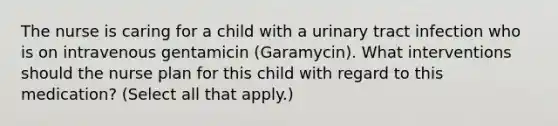 The nurse is caring for a child with a urinary tract infection who is on intravenous gentamicin (Garamycin). What interventions should the nurse plan for this child with regard to this medication? (Select all that apply.)