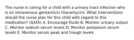 The nurse is caring for a child with a urinary tract infection who is on intravenous gentamicin (Garamycin). What interventions should the nurse plan for this child with regard to this medication? (SATA) A. Encourage fluids B. Monitor urinary output C. Monitor sodium serum levels D. Monitor potassium serum levels E. Monitor serum peak and trough levels