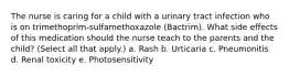 The nurse is caring for a child with a urinary tract infection who is on trimethoprim-sulfamethoxazole (Bactrim). What side effects of this medication should the nurse teach to the parents and the child? (Select all that apply.) a. Rash b. Urticaria c. Pneumonitis d. Renal toxicity e. Photosensitivity