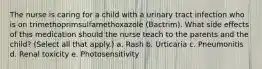 The nurse is caring for a child with a urinary tract infection who is on trimethoprimsulfamethoxazole (Bactrim). What side effects of this medication should the nurse teach to the parents and the child? (Select all that apply.) a. Rash b. Urticaria c. Pneumonitis d. Renal toxicity e. Photosensitivity