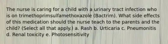 The nurse is caring for a child with a urinary tract infection who is on trimethoprimsulfamethoxazole (Bactrim). What side effects of this medication should the nurse teach to the parents and the child? (Select all that apply.) a. Rash b. Urticaria c. Pneumonitis d. Renal toxicity e. Photosensitivity