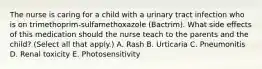 The nurse is caring for a child with a urinary tract infection who is on trimethoprim-sulfamethoxazole (Bactrim). What side effects of this medication should the nurse teach to the parents and the child? (Select all that apply.) A. Rash B. Urticaria C. Pneumonitis D. Renal toxicity E. Photosensitivity