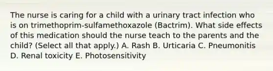 The nurse is caring for a child with a urinary tract infection who is on trimethoprim-sulfamethoxazole (Bactrim). What side effects of this medication should the nurse teach to the parents and the child? (Select all that apply.) A. Rash B. Urticaria C. Pneumonitis D. Renal toxicity E. Photosensitivity