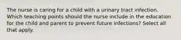 The nurse is caring for a child with a urinary tract infection. Which teaching points should the nurse include in the education for the child and parent to prevent future infections? Select all that apply.​