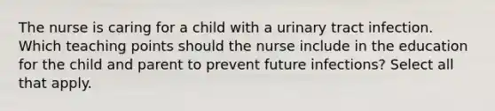 The nurse is caring for a child with a urinary tract infection. Which teaching points should the nurse include in the education for the child and parent to prevent future infections? Select all that apply.​