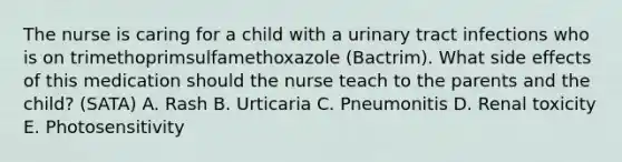 The nurse is caring for a child with a urinary tract infections who is on trimethoprimsulfamethoxazole (Bactrim). What side effects of this medication should the nurse teach to the parents and the child? (SATA) A. Rash B. Urticaria C. Pneumonitis D. Renal toxicity E. Photosensitivity