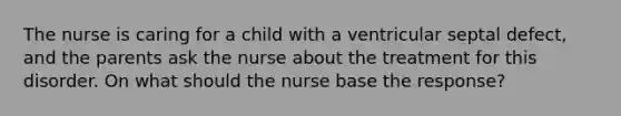 The nurse is caring for a child with a ventricular septal defect, and the parents ask the nurse about the treatment for this disorder. On what should the nurse base the response?