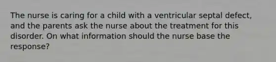 The nurse is caring for a child with a ventricular septal defect, and the parents ask the nurse about the treatment for this disorder. On what information should the nurse base the response?